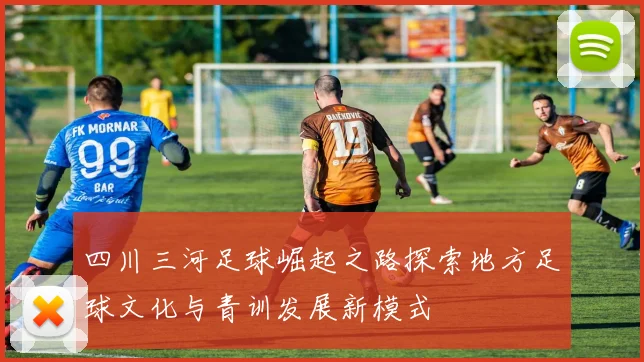 四川三河足球崛起之路探索地方足球文化与青训发展新模式