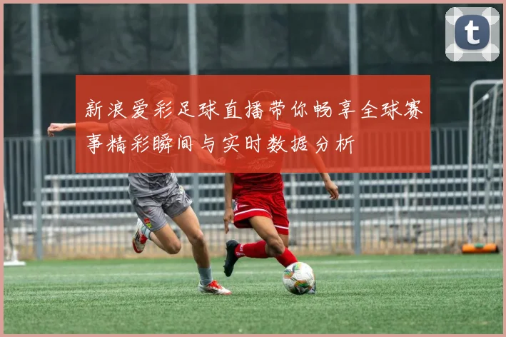新浪爱彩足球直播带你畅享全球赛事精彩瞬间与实时数据分析