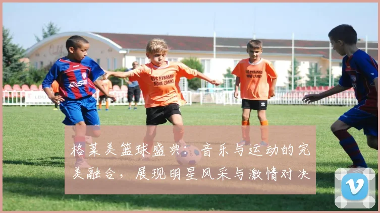 格莱美篮球盛典：音乐与运动的完美融合，展现明星风采与激情对决