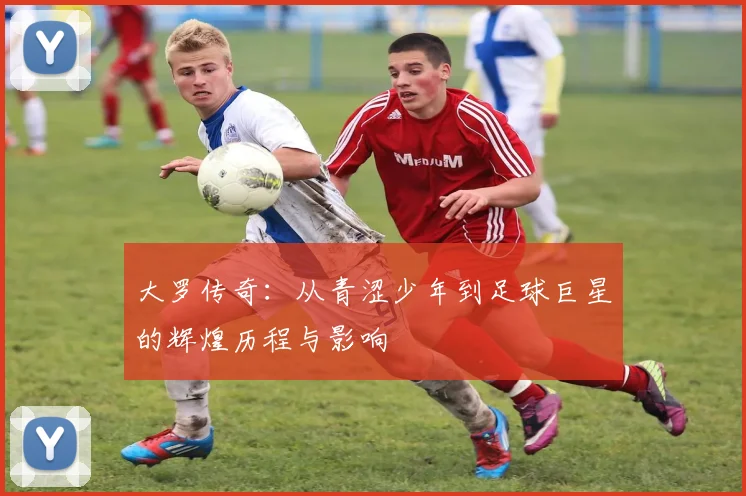 大罗传奇：从青涩少年到足球巨星的辉煌历程与影响