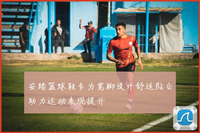 安踏篮球鞋专为宽脚设计舒适贴合助力运动表现提升